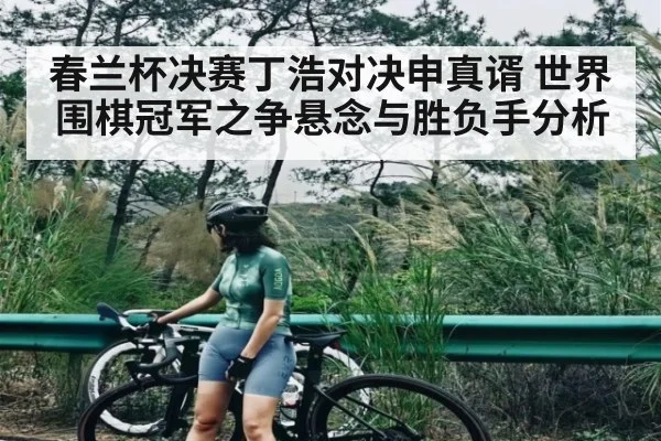 春兰杯决赛丁浩对决申真谞 世界围棋冠军之争悬念与胜负手分析